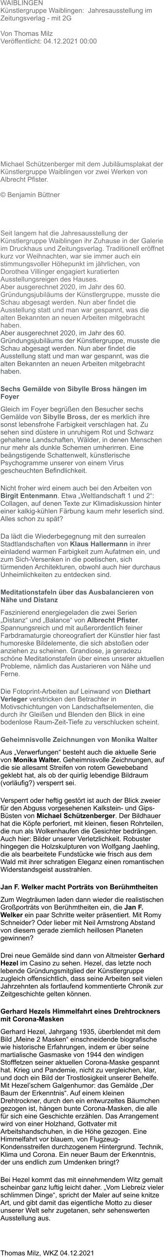 WAIBLINGEN Künstlergruppe Waiblingen:  Jahresausstellung im Zeitungsverlag - mit 2G   Von Thomas Milz Veröffentlicht: 04.12.2021 00:00      Michael Schützenberger mit dem Jubiläumsplakat der Künstlergruppe Waiblingen vor zwei Werken von Albrecht Pfister.   © Benjamin Büttner     Seit langem hat die Jahresausstellung der Künstlergruppe Waiblingen ihr Zuhause in der Galerie im Druckhaus und Zeitungsverlag. Traditionell eröffnet kurz vor Weihnachten, war sie immer auch ein stimmungsvoller Höhepunkt im jährlichen, von Dorothea Villinger engagiert kuratierten Ausstellungsreigen des Hauses. Aber ausgerechnet 2020, im Jahr des 60. Gründungsjubiläums der Künstlergruppe, musste die Schau abgesagt werden. Nun aber findet die Ausstellung statt und man war gespannt, was die alten Bekannten an neuen Arbeiten mitgebracht haben. Aber ausgerechnet 2020, im Jahr des 60. Gründungsjubiläums der Künstlergruppe, musste die Schau abgesagt werden. Nun aber findet die Ausstellung statt und man war gespannt, was die alten Bekannten an neuen Arbeiten mitgebracht haben. Sechs Gemälde von Sibylle Bross hängen im Foyer Gleich im Foyer begrüßen den Besucher sechs Gemälde von Sibylle Bross, der es merklich ihre sonst lebensfrohe Farbigkeit verschlagen hat. Zu sehen sind düstere in unruhigem Rot und Schwarz gehaltene Landschaften, Wälder, in denen Menschen nur mehr als dunkle Schemen umherirren. Eine beängstigende Schattenwelt, künstlerische Psychogramme unserer von einem Virus gescheuchten Befindlichkeit. Nicht froher wird einem auch bei den Arbeiten von Birgit Entenmann. Etwa „Weltlandschaft 1 und 2“: Collagen, auf denen Texte zur Klimadiskussion hinter einer kalkig-kühlen Färbung kaum mehr leserlich sind. Alles schon zu spät? Da lädt die Wiederbegegnung mit den surrealen Stadtlandschaften von Klaus Hallermann in ihrer einladend warmen Farbigkeit zum Aufatmen ein, und zum Sich-Versenken in die poetischen, sich türmenden Architekturen, obwohl auch hier durchaus Unheimlichkeiten zu entdecken sind. Meditationstafeln über das Ausbalancieren von Nähe und Distanz Faszinierend energiegeladen die zwei Serien „Distanz“ und „Balance“ von Albrecht Pfister. Spannungsreich und mit außerordentlich feiner Farbdramaturgie choreografiert der Künstler hier fast humoreske Bildelemente, die sich abstoßen oder anziehen zu scheinen. Grandiose, ja geradezu schöne Meditationstafeln über eines unserer aktuellen Probleme, nämlich das Austarieren von Nähe und Ferne. Die Fotoprint-Arbeiten auf Leinwand von Diethart Verleger verstricken den Betrachter in Motivschichtungen von Landschaftselementen, die durch ihr Gleißen und Blenden den Blick in eine bodenlose Raum-Zeit-Tiefe zu verschlucken scheint. Geheimnisvolle Zeichnungen von Monika Walter Aus „Verwerfungen“ besteht auch die aktuelle Serie von Monika Walter. Geheimnisvolle Zeichnungen, auf die sie allesamt Streifen von rotem Gewebeband geklebt hat, als ob der quirlig lebendige Bildraum (vorläufig?) versperrt sei. Versperrt oder heftig gestört ist auch der Blick zweier für den Abguss vorgesehenen Kalkstein- und Gips-Büsten von Michael Schützenberger. Der Bildhauer hat die Köpfe perforiert, mit kleinen, fiesen Rohrteilen, die nun als Wolkenhaufen die Gesichter bedrängen. Auch hier: Bilder unserer Verletzlichkeit. Robuster hingegen die Holzskulpturen von Wolfgang Jaehling, die als bearbeitete Fundstücke wie frisch aus dem Wald mit ihrer schratigen Eleganz einen romantischen Widerstandsgeist ausstrahlen. Jan F. Welker macht Porträts von Berühmtheiten Zum Wegträumen laden dann wieder die realistischen Großporträts von Berühmtheiten ein, die Jan F. Welker ein paar Schritte weiter präsentiert. Mit Romy Schneider? Oder lieber mit Neil Armstrong Abstand von diesem gerade ziemlich heillosen Planeten gewinnen? Drei neue Gemälde sind dann von Altmeister Gerhard Hezel im Casino zu sehen. Hezel, das letzte noch lebende Gründungsmitglied der Künstlergruppe zugleich offensichtlich, dass seine Arbeiten seit vielen Jahrzehnten als fortlaufend kommentierte Chronik zur Zeitgeschichte gelten können. Gerhard Hezels Himmelfahrt eines Drehtrockners mit Corona-Masken Gerhard Hezel, Jahrgang 1935, überblendet mit dem Bild „Meine 2 Masken“ einschneidende biografische wie historische Erfahrungen, indem er über seine martialische Gasmaske von 1944 den windigen Stofffetzen seiner aktuellen Corona-Maske gespannt hat. Krieg und Pandemie, nicht zu vergleichen, klar, und doch ein Bild der Trostlosigkeit unserer Behelfe. Mit Hezel’schem Galgenhumor: das Gemälde „Der Baum der Erkenntnis“. Auf einem kleinen Drehtrockner, durch den ein entwurzeltes Bäumchen gezogen ist, hängen bunte Corona-Masken, die alle für sich eine Geschichte erzählen. Das Arrangement wird von einer Holzhand, Gottvater mit Arbeitshandschuhen, in die Höhe gezogen. Eine Himmelfahrt vor blauem, von Flugzeug-Kondensstreifen durchzogenem Hintergrund. Technik, Klima und Corona. Ein neuer Baum der Erkenntnis, der uns endlich zum Umdenken bringt? Bei Hezel kommt das mit einnehmendem Witz gemalt scheinbar ganz luftig leicht daher. „Vom Liebreiz vieler schlimmen Dinge“, spricht der Maler auf seine knitze Art, und gibt damit das eigentliche Motto zu dieser unserer Welt sehr zugetanen, sehr sehenswerten Ausstellung aus.  Thomas Milz, WKZ 04.12.2021