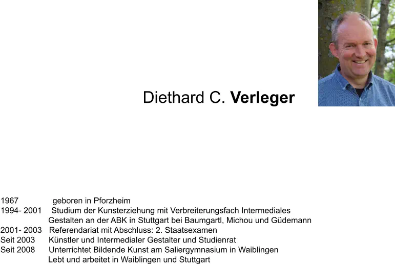 1967     geboren in Pforzheim 1994- 2001   Studium der Kunsterziehung mit Verbreiterungsfach Intermediales                      Gestalten an der ABK in Stuttgart bei Baumgartl, Michou und Güdemann 2001- 2003  Referendariat mit Abschluss: 2. Staatsexamen  Seit 2003      Künstler und Intermedialer Gestalter und Studienrat Seit 2008      Unterrichtet Bildende Kunst am Saliergymnasium in Waiblingen      Lebt und arbeitet in Waiblingen und Stuttgart Diethard C. Verleger