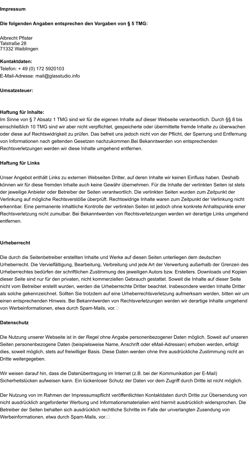 Impressum  Die folgenden Angaben entsprechen den Vorgaben von § 5 TMG:  Albrecht Pfister Talstraße 28 71332 Waiblingen  Kontaktdaten: Telefon: + 49 (0) 172 5920103 E-Mail-Adresse: mail@glasstudio.info  Umsatzsteuer:   Haftung für Inhalte: Im Sinne von § 7 Absatz 1 TMG sind wir für die eigenen Inhalte auf dieser Webseite verantwortlich. Durch §§ 8 bis einschließlich 10 TMG sind wir aber nicht verpflichtet, gespeicherte oder übermittelte fremde Inhalte zu überwachen oder diese auf Rechtswidrigkeit zu prüfen. Das befreit uns jedoch nicht von der Pflicht, der Sperrung und Entfernung von Informationen nach geltenden Gesetzen nachzukommen.Bei Bekanntwerden von entsprechenden Rechtsverletzungen werden wir diese Inhalte umgehend entfernen.  Haftung für Links  Unser Angebot enthält Links zu externen Webseiten Dritter, auf deren Inhalte wir keinen Einfluss haben. Deshalb können wir für diese fremden Inhalte auch keine Gewähr übernehmen. Für die Inhalte der verlinkten Seiten ist stets der jeweilige Anbieter oder Betreiber der Seiten verantwortlich. Die verlinkten Seiten wurden zum Zeitpunkt der Verlinkung auf mögliche Rechtsverstöße überprüft. Rechtswidrige Inhalte waren zum Zeitpunkt der Verlinkung nicht erkennbar. Eine permanente inhaltliche Kontrolle der verlinkten Seiten ist jedoch ohne konkrete Anhaltspunkte einer Rechtsverletzung nicht zumutbar. Bei Bekanntwerden von Rechtsverletzungen werden wir derartige Links umgehend entfernen.   Urheberrecht  Die durch die Seitenbetreiber erstellten Inhalte und Werke auf diesen Seiten unterliegen dem deutschen Urheberrecht. Die Vervielfältigung, Bearbeitung, Verbreitung und jede Art der Verwertung außerhalb der Grenzen des Urheberrechtes bedürfen der schriftlichen Zustimmung des jeweiligen Autors bzw. Erstellers. Downloads und Kopien dieser Seite sind nur für den privaten, nicht kommerziellen Gebrauch gestattet. Soweit die Inhalte auf dieser Seite nicht vom Betreiber erstellt wurden, werden die Urheberrechte Dritter beachtet. Insbesondere werden Inhalte Dritter als solche gekennzeichnet. Sollten Sie trotzdem auf eine Urheberrechtsverletzung aufmerksam werden, bitten wir um einen entsprechenden Hinweis. Bei Bekanntwerden von Rechtsverletzungen werden wir derartige Inhalte umgehend von Werbeinformationen, etwa durch Spam-Mails, vor.﻿  Datenschutz  Die Nutzung unserer Webseite ist in der Regel ohne Angabe personenbezogener Daten möglich. Soweit auf unseren Seiten personenbezogene Daten (beispielsweise Name, Anschrift oder eMail-Adressen) erhoben werden, erfolgt dies, soweit möglich, stets auf freiwilliger Basis. Diese Daten werden ohne Ihre ausdrückliche Zustimmung nicht an Dritte weitergegeben.  Wir weisen darauf hin, dass die Datenübertragung im Internet (z.B. bei der Kommunikation per E-Mail) Sicherheitslücken aufweisen kann. Ein lückenloser Schutz der Daten vor dem Zugriff durch Dritte ist nicht möglich.  Der Nutzung von im Rahmen der Impressumspflicht veröffentlichten Kontaktdaten durch Dritte zur Übersendung von nicht ausdrücklich angeforderter Werbung und Informationsmaterialien wird hiermit ausdrücklich widersprochen. Die Betreiber der Seiten behalten sich ausdrücklich rechtliche Schritte im Falle der unverlangten Zusendung von Werbeinformationen, etwa durch Spam-Mails, vor.﻿